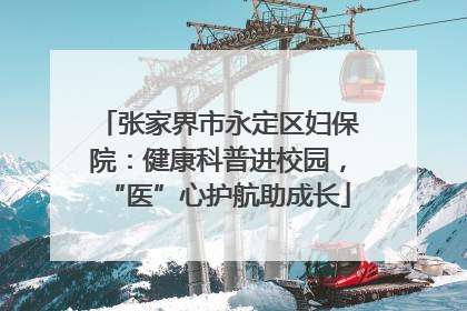 张家界市永定区妇保院：健康科普进校园，“医”心护航助成长