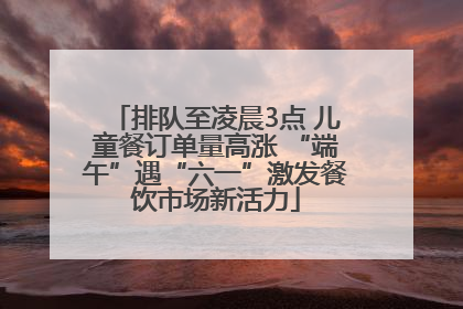 排队至凌晨3点 儿童餐订单量高涨 “端午”遇“六一”激发餐饮市场新活力