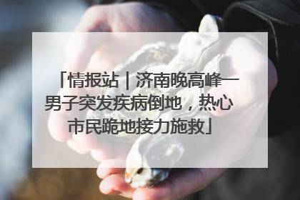 情报站｜济南晚高峰一男子突发疾病倒地，热心市民跪地接力施救