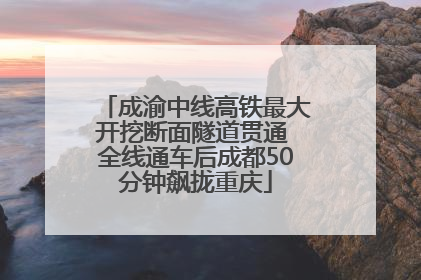 成渝中线高铁最大开挖断面隧道贯通 全线通车后成都50分钟飙拢重庆