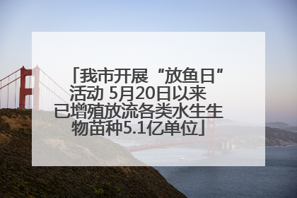 我市开展“放鱼日”活动 5月20日以来已增殖放流各类水生生物苗种5.1亿单位