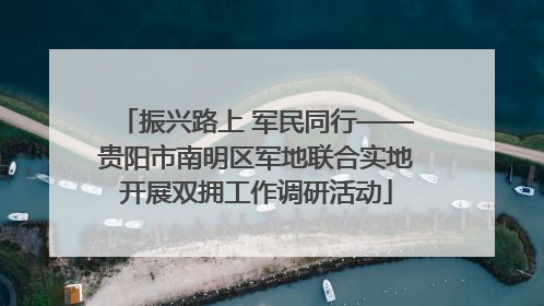振兴路上 军民同行——贵阳市南明区军地联合实地开展双拥工作调研活动