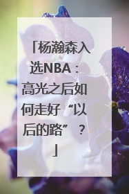 杨瀚森入选NBA：高光之后如何走好“以后的路”？