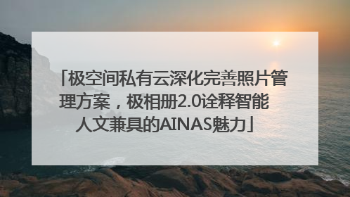极空间私有云深化完善照片管理方案，极相册2.0诠释智能人文兼具的AINAS魅力