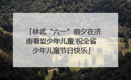 林武“六一”前夕在济南看望少年儿童 祝全省少年儿童节日快乐