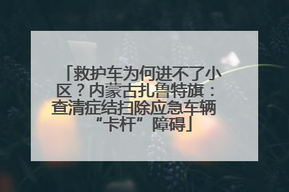 救护车为何进不了小区？内蒙古扎鲁特旗：查清症结扫除应急车辆“卡杆”障碍