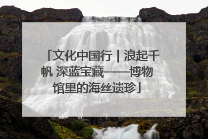 文化中国行｜浪起千帆 深蓝宝藏——博物馆里的海丝遗珍