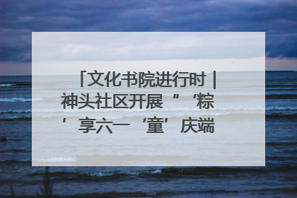 文化书院进行时｜神头社区开展“‘粽’享六一‘童’庆端午”主题系列活动