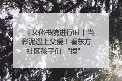 文化书院进行时｜当彩泥遇上父爱！看东方社区孩子们 “捏” 出心目中的爸爸