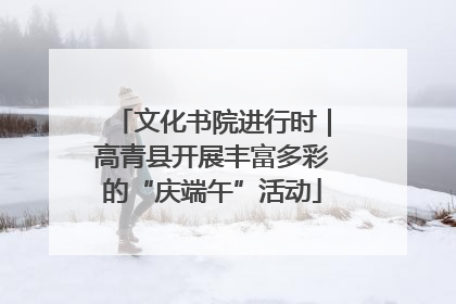 文化书院进行时｜高青县开展丰富多彩的“庆端午”活动