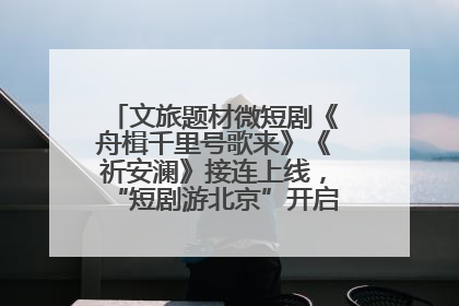 文旅题材微短剧《舟楫千里号歌来》《祈安澜》接连上线，“短剧游北京”开启大运河文化之旅