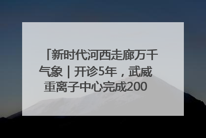 新时代河西走廊万千气象｜开诊5年，武威重离子中心完成2000余例患者治疗