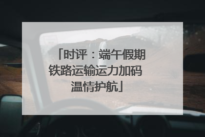时评：端午假期铁路运输运力加码 温情护航