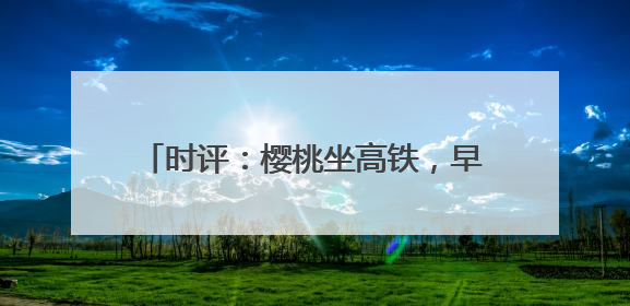 时评：樱桃坐高铁，早晨枝头摘，傍晚到餐桌
