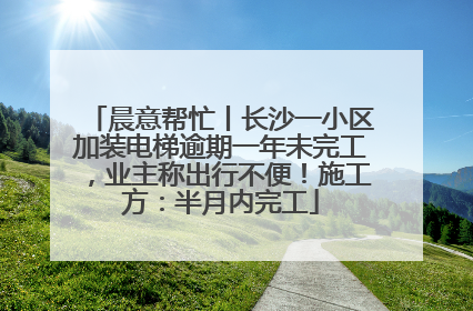 晨意帮忙丨长沙一小区加装电梯逾期一年未完工，业主称出行不便！施工方：半月内完工