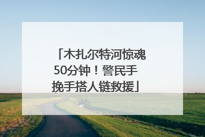 木扎尔特河惊魂50分钟！警民手挽手搭人链救援