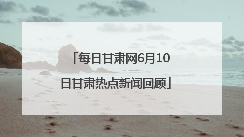每日甘肃网6月10日甘肃热点新闻回顾
