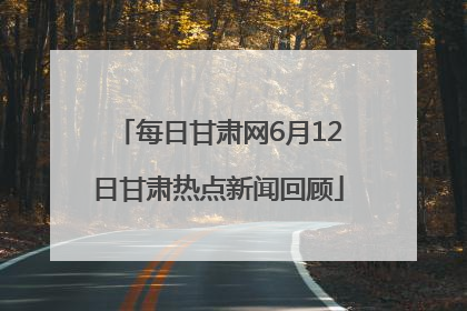 每日甘肃网6月12日甘肃热点新闻回顾