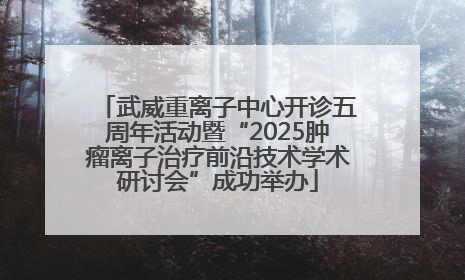 武威重离子中心开诊五周年活动暨“2025肿瘤离子治疗前沿技术学术研讨会”成功举办