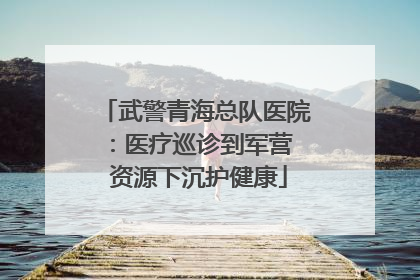 武警青海总队医院：医疗巡诊到军营  资源下沉护健康