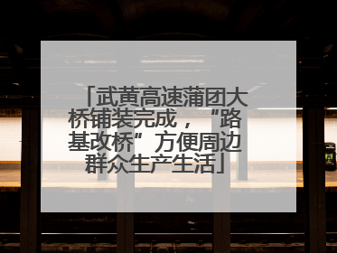 武黄高速蒲团大桥铺装完成，“路基改桥”方便周边群众生产生活