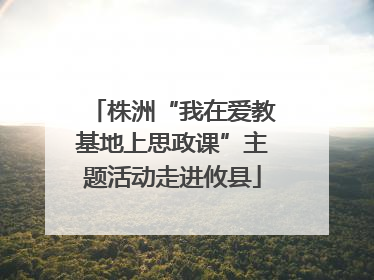 株洲“我在爱教基地上思政课”主题活动走进攸县