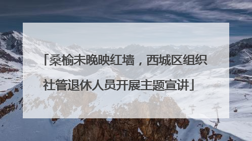 桑榆未晚映红墙，西城区组织社管退休人员开展主题宣讲