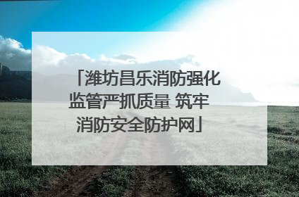 潍坊昌乐消防强化监管严抓质量 筑牢消防安全防护网
