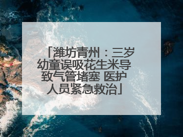 潍坊青州：三岁幼童误吸花生米导致气管堵塞 医护人员紧急救治