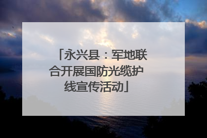 永兴县：军地联合开展国防光缆护线宣传活动
