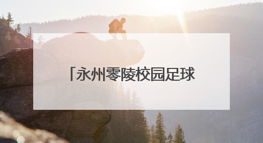 永州零陵校园足球盛会落幕，36场对决点燃青春热血