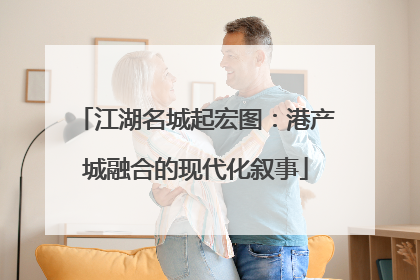 江湖名城起宏图：港产城融合的现代化叙事