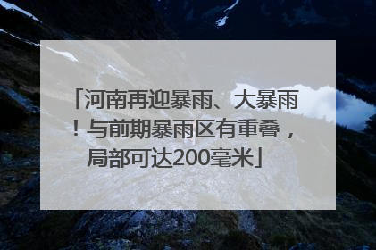 河南再迎暴雨、大暴雨！与前期暴雨区有重叠，局部可达200毫米