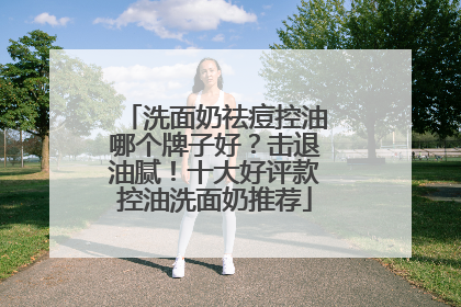 洗面奶祛痘控油哪个牌子好？击退油腻！十大好评款控油洗面奶推荐