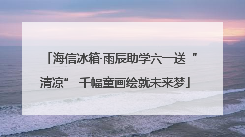 海信冰箱·雨辰助学六一送“清凉” 千幅童画绘就未来梦