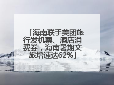 海南联手美团旅行发机票、酒店消费券，海南暑期文旅增速达62%