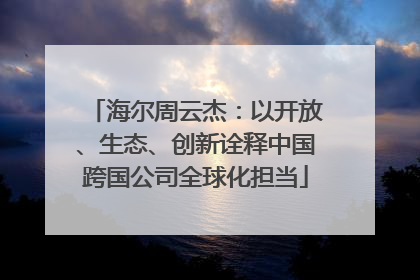 海尔周云杰：以开放、生态、创新诠释中国跨国公司全球化担当