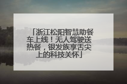 浙江松阳智慧助餐车上线！无人驾驶送热餐，银发族享舌尖上的科技关怀