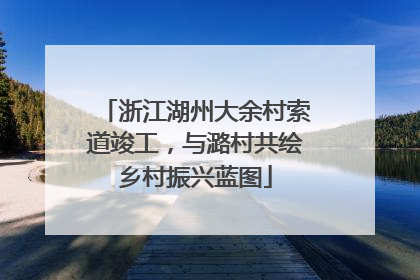 浙江湖州大余村索道竣工，与潞村共绘乡村振兴蓝图