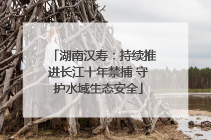 湖南汉寿：持续推进长江十年禁捕 守护水域生态安全