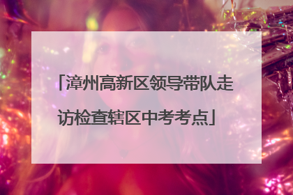 漳州高新区领导带队走访检查辖区中考考点