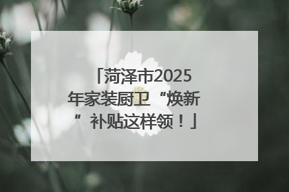 菏泽市2025年家装厨卫“焕新”补贴这样领！