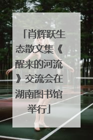肖辉跃生态散文集《醒来的河流》交流会在湖南图书馆举行