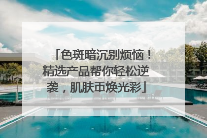 色斑暗沉别烦恼！精选产品帮你轻松逆袭，肌肤重焕光彩