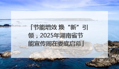 节能增效 焕“新”引领，2025年湖南省节能宣传周在娄底启幕