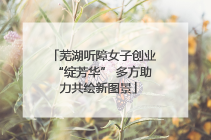 芜湖听障女子创业“绽芳华” 多方助力共绘新图景