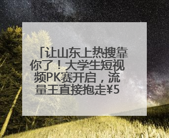 让山东上热搜靠你了！大学生短视频PK赛开启，流量王直接抱走¥5000！