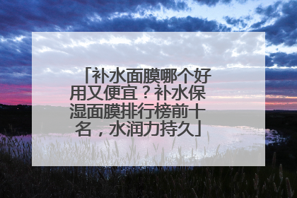 补水面膜哪个好用又便宜？补水保湿面膜排行榜前十名，水润力持久