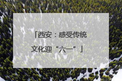 西安：感受传统文化迎“六一”