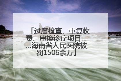 过度检查、重复收费、串换诊疗项目……海南省人民医院被罚1506余万